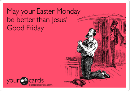 May your Easter Monday
be better than Jesus' 
Good Friday