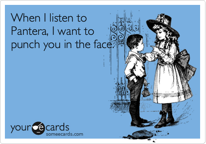 When I listen to
Pantera, I want to
punch you in the face.