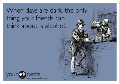 When days are dark, the only
thing your friends can
think about is alcohol.