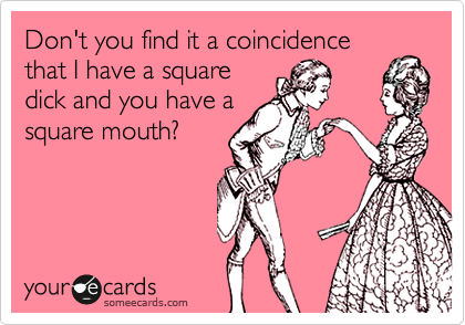 Don't you find it a coincidence
that I have a square
dick and you have a
square mouth?