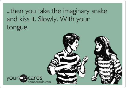 ...then you take the imaginary snake and kiss it. Slowly. With your tongue.