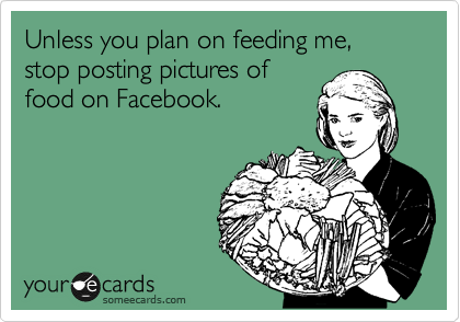 Unless you plan on feeding me, stop posting pictures of
food on Facebook.