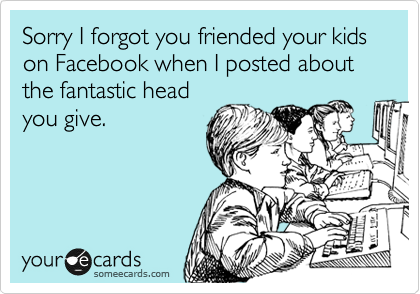 Sorry I forgot you friended your kids on Facebook when I posted about the fantastic head
you give. 