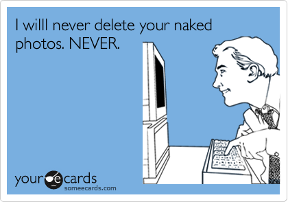 I willl never delete your naked photos. NEVER.