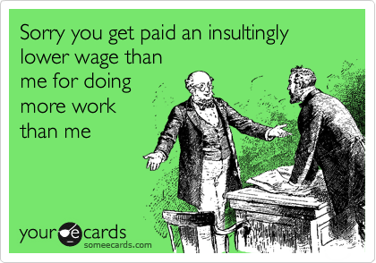 Sorry you get paid an insultingly lower wage than 
me for doing 
more work 
than me 