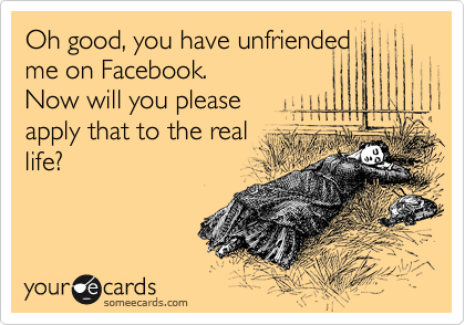 Oh good, you have unfriended
me on Facebook.
Now will you please
apply that to the real
life?