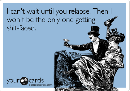 I can't wait until you relapse. Then I won't be the only one getting
shit-faced.