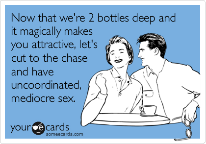 Now that we're 2 bottles deep and it magically makes
you attractive, let's
cut to the chase
and have 
uncoordinated,
mediocre sex.