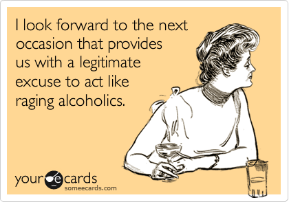 I look forward to the next 
occasion that provides
us with a legitimate 
excuse to act like
raging alcoholics.
