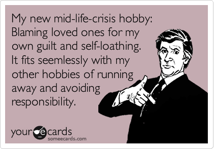 My new mid-life-crisis hobby:
Blaming loved ones for my
own guilt and self-loathing.
It fits seemlessly with my
other hobbies of running
away and avoiding
responsibility. 