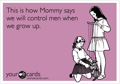 This is how Mommy says
we will control men when
we grow up.