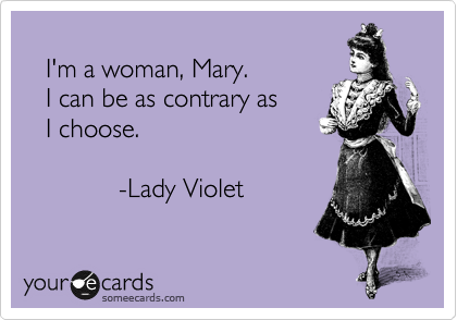 
   I'm a woman, Mary.
   I can be as contrary as
   I choose.

             -Lady Violet