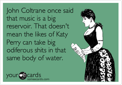 John Coltrane once said
that music is a big
reservoir. That doesn't
mean the likes of Katy
Perry can take big
odiferous shits in that
same body of water.