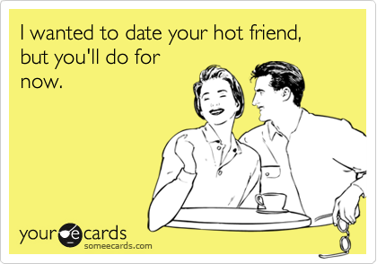 I wanted to date your hot friend, but you'll do for
now.