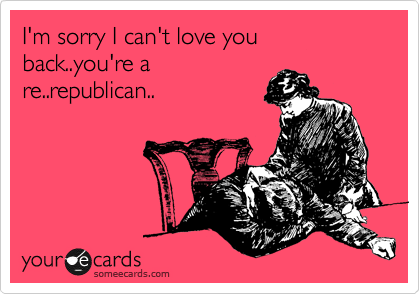 I'm sorry I can't love you back..you're a
re..republican..