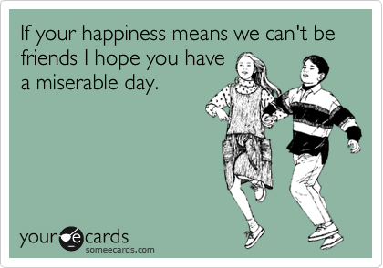 If your happiness means we can't be friends I hope you have
a miserable day.
