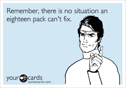 Remember, there is no situation an eighteen pack can't fix.
