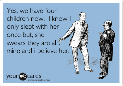 Yes, we have four
children now.  I know I
only slept with her
once but, she
swears they are all
mine and i believe her.