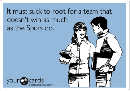 It must suck to root for a team that doesn't win as much
as the Spurs do.