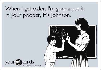 When I get older, I'm gonna put it in your pooper, Ms Johnson.