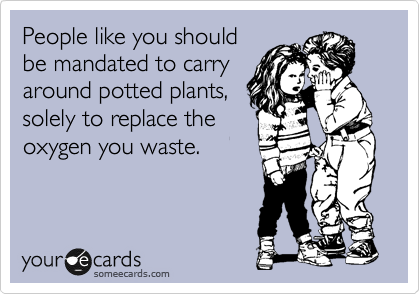 People like you should
be mandated to carry
around potted plants,
solely to replace the
oxygen you waste. 