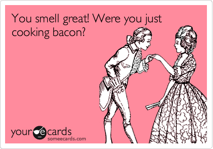You smell great! Were you just
cooking bacon?