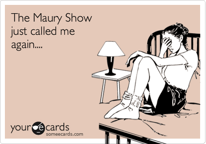 The Maury Show 
just called me 
again....