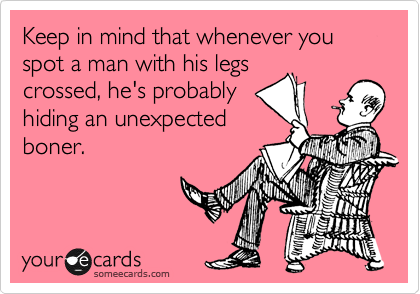 Keep in mind that whenever you spot a man with his legs
crossed, he's probably
hiding an unexpected
boner.