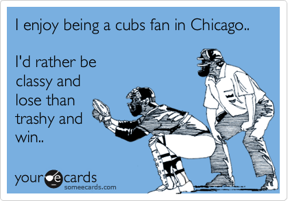 I enjoy being a cubs fan in Chicago..

I'd rather be
classy and
lose than
trashy and
win..