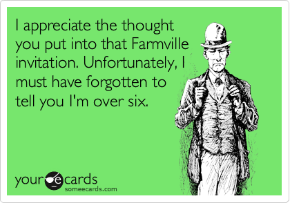 I appreciate the thought
you put into that Farmville
invitation. Unfortunately, I
must have forgotten to
tell you I'm over six.