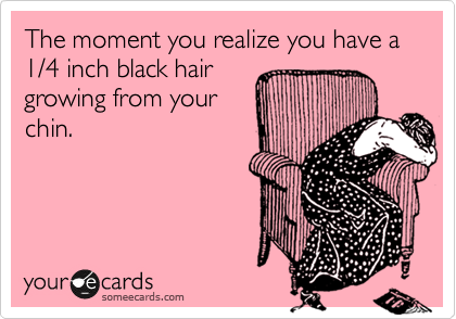 The moment you realize you have a 1/4 inch black hair
growing from your
chin.
