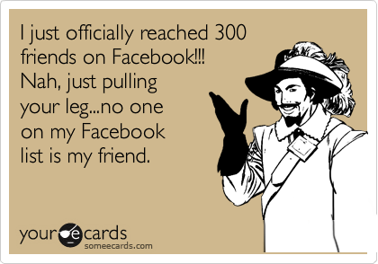 I just officially reached 300
friends on Facebook!!!
Nah, just pulling
your leg...no one 
on my Facebook
list is my friend.