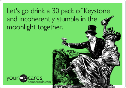 Let's go drink a 30 pack of Keystone  and incoherently stumble in the
moonlight together.