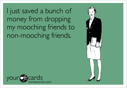 I just saved a bunch of 
money from dropping 
my mooching friends to
non-mooching friends.