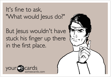 It's fine to ask,
"What would Jesus do?"

But Jesus wouldn't have
stuck his finger up there
in the first place.
