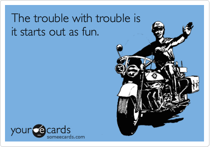 The trouble with trouble is
it starts out as fun.