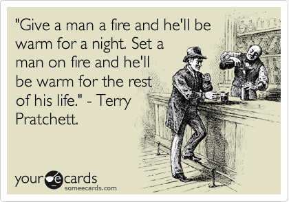 "Give a man a fire and he'll be
warm for a night. Set a
man on fire and he'll
be warm for the rest
of his life." - Terry
Pratchett.