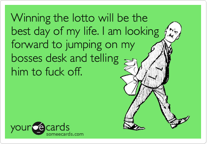 Winning the lotto will be the
best day of my life. I am looking
forward to jumping on my
bosses desk and telling
him to fuck off. 