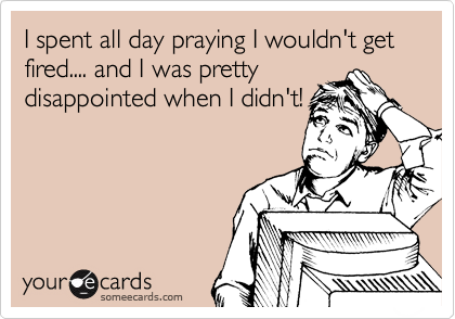 I spent all day praying I wouldn't get fired.... and I was pretty
disappointed when I didn't!