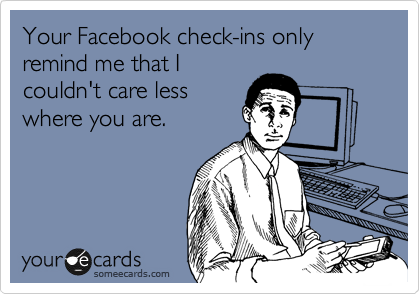 Your Facebook check-ins only remind me that I
couldn't care less
where you are.