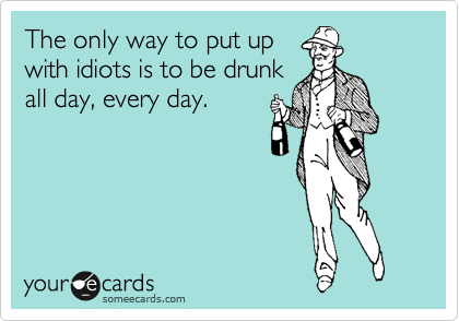 The only way to put up
with idiots is to be drunk
all day, every day.