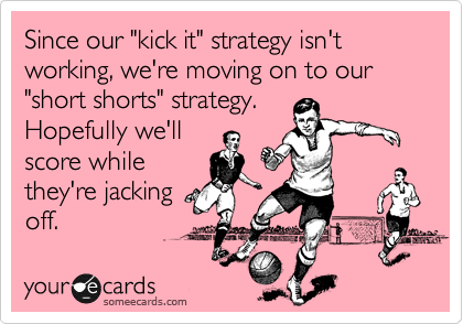 Since our "kick it" strategy isn't working, we're moving on to our "short shorts" strategy. 
Hopefully we'll
score while
they're jacking
off.