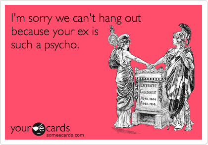 I'm sorry we can't hang out
because your ex is
such a psycho. 
