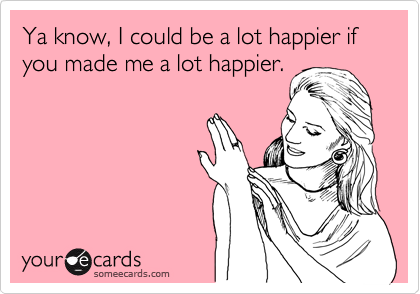 Ya know, I could be a lot happier if you made me a lot happier.