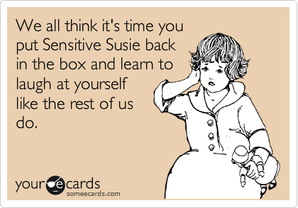 We all think it's time you
put Sensitive Susie back
in the box and learn to
laugh at yourself
like the rest of us
do.