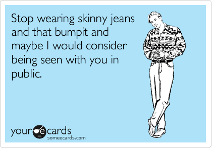 Stop wearing skinny jeans
and that bumpit and
maybe I would consider
being seen with you in
public.
