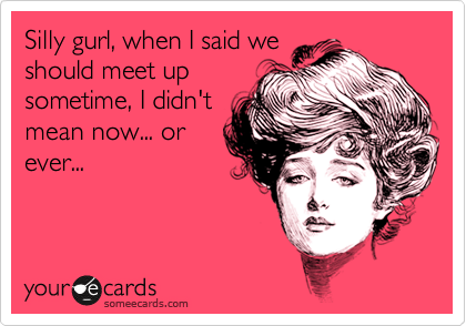 Silly gurl, when I said we
should meet up
sometime, I didn't
mean now... or
ever... 
