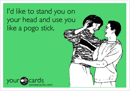 I'd like to stand you on
your head and use you
like a pogo stick.