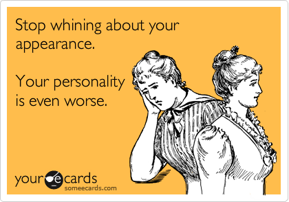 Stop whining about your appearance.  

Your personality
is even worse.