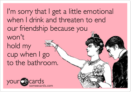 I'm sorry that I get a little emotional when I drink and threaten to end our friendship because you
won't
hold my
cup when I go
to the bathroom.